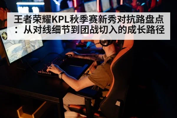 王者荣耀KPL秋季赛新秀对抗路盘点：从对线细节到团战切入的成长路径